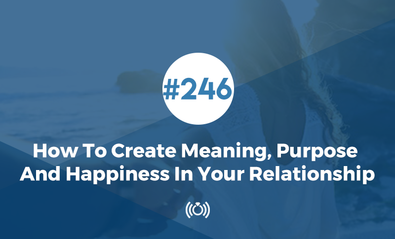 How To Create Meaning, Purpose And Happiness In Your Relationship